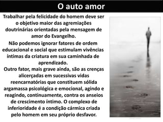 O auto amor
Trabalhar pela felicidade do homem deve ser
o objetivo maior das agremiações
doutrinárias orientadas pela mensagem de
amor do Evangelho.
Não podemos ignorar fatores de ordem
educacional e social que estimulam vivências
íntimas da criatura em sua caminhada de
aprendizado.
Outro fator, mais grave ainda, são as crenças
alicerçadas em sucessivas vidas
reencarnatórias que constituem sólida
argamassa psicológica e emocional, agindo e
reagindo, continuamente, contra os anseios
de crescimento íntimo. O complexo de
inferioridade é a condição cármica criada
pelo homem em seu próprio desfavor.
 