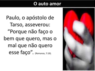 O auto amor
Paulo, o apóstolo de
Tarso, asseverou:
“Porque não faço o
bem que quero, mas o
mal que não quero
esse faço”. (Romanos, 7:19).
 
