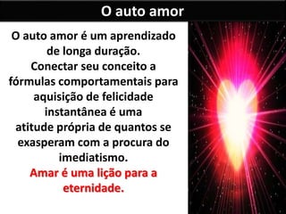 O auto amor
O auto amor é um aprendizado
de longa duração.
Conectar seu conceito a
fórmulas comportamentais para
aquisição de felicidade
instantânea é uma
atitude própria de quantos se
exasperam com a procura do
imediatismo.
Amar é uma lição para a
eternidade.
 