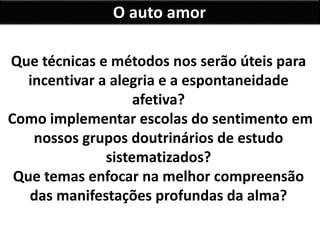 O auto amor
Que técnicas e métodos nos serão úteis para
incentivar a alegria e a espontaneidade
afetiva?
Como implementar escolas do sentimento em
nossos grupos doutrinários de estudo
sistematizados?
Que temas enfocar na melhor compreensão
das manifestações profundas da alma?
 