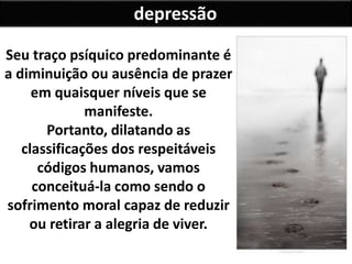 depressão
Seu traço psíquico predominante é
a diminuição ou ausência de prazer
em quaisquer níveis que se
manifeste.
Portanto, dilatando as
classificações dos respeitáveis
códigos humanos, vamos
conceituá-la como sendo o
sofrimento moral capaz de reduzir
ou retirar a alegria de viver.
 