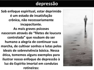 depressão
Sob enfoque espiritual, estar deprimido
é um estado de insatisfação
crônica, não necessariamente
incapacitante.
As mais graves psicoses
nasceram através de “filetes de loucura
controlada” que roubam do ser
humano a alegria de continuar sua
marcha, de cultivar sonhos e lutas pelos
ideais de sobrevivência básica. Nessa
ótica, tomemos alguns exemplos para
ilustrar nosso enfoque de depressão à
luz do Espírito imortal em condutas
rotineiras:
 