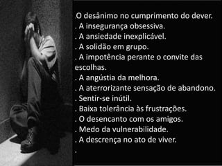 .O desânimo no cumprimento do dever.
. A insegurança obsessiva.
. A ansiedade inexplicável.
. A solidão em grupo.
. A impotência perante o convite das
escolhas.
. A angústia da melhora.
. A aterrorizante sensação de abandono.
. Sentir-se inútil.
. Baixa tolerância às frustrações.
. O desencanto com os amigos.
. Medo da vulnerabilidade.
. A descrença no ato de viver.
.
 