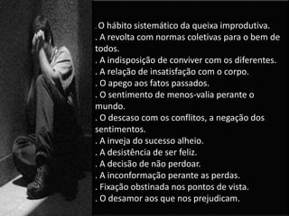 . O hábito sistemático da queixa improdutiva.
. A revolta com normas coletivas para o bem de
todos.
. A indisposição de conviver com os diferentes.
. A relação de insatisfação com o corpo.
. O apego aos fatos passados.
. O sentimento de menos-valia perante o
mundo.
. O descaso com os conflitos, a negação dos
sentimentos.
. A inveja do sucesso alheio.
. A desistência de ser feliz.
. A decisão de não perdoar.
. A inconformação perante as perdas.
. Fixação obstinada nos pontos de vista.
. O desamor aos que nos prejudicam.
 