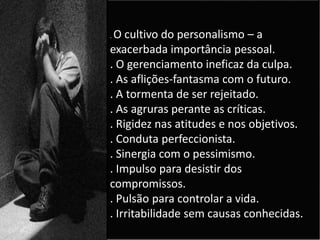 . O cultivo do personalismo – a
exacerbada importância pessoal.
. O gerenciamento ineficaz da culpa.
. As aflições-fantasma com o futuro.
. A tormenta de ser rejeitado.
. As agruras perante as críticas.
. Rigidez nas atitudes e nos objetivos.
. Conduta perfeccionista.
. Sinergia com o pessimismo.
. Impulso para desistir dos
compromissos.
. Pulsão para controlar a vida.
. Irritabilidade sem causas conhecidas.
 