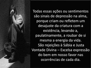 Todas essas ações ou sentimentos
são sinais de depressão na alma,
porque criam ou refletem um
desajuste da criatura com a
existência, levando a,
paulatinamente, a roubar de si
mesma a energia da vida.
São rejeições à Sábia e Justa
Vontade Divina – Excelsa expressão
do bem em nosso favor nas
ocorrências de cada dia.
 