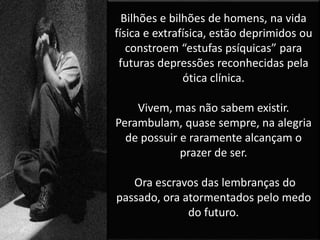 Bilhões e bilhões de homens, na vida
física e extrafísica, estão deprimidos ou
constroem “estufas psíquicas” para
futuras depressões reconhecidas pela
ótica clínica.
Vivem, mas não sabem existir.
Perambulam, quase sempre, na alegria
de possuir e raramente alcançam o
prazer de ser.
Ora escravos das lembranças do
passado, ora atormentados pelo medo
do futuro.
 