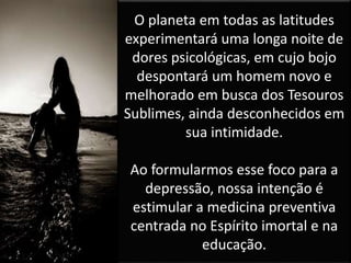 O planeta em todas as latitudes
experimentará uma longa noite de
dores psicológicas, em cujo bojo
despontará um homem novo e
melhorado em busca dos Tesouros
Sublimes, ainda desconhecidos em
sua intimidade.
Ao formularmos esse foco para a
depressão, nossa intenção é
estimular a medicina preventiva
centrada no Espírito imortal e na
educação.
 