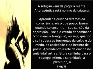 A solução vem da própria mente.
A terapêutica está no imo da criatura.
Aprender a ouvir os ditames da
consciência: eis o que pouco fazem
quando se encontram sob sansão da
depressão. Esse é o estado denominado
“consciência tranquila”, ou seja, quando
o self supera as tormentas da culpa e do
medo, da ansiedade e do instinto de
posse. Aprendendo a arte de ouvir esse
guia infalível, a criatura caminha para o
sossego íntimo, a serenidade, a
plenitude, a
alegria.
 