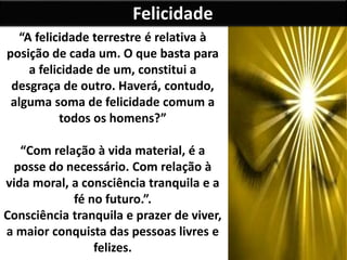 Felicidade
“A felicidade terrestre é relativa à
posição de cada um. O que basta para
a felicidade de um, constitui a
desgraça de outro. Haverá, contudo,
alguma soma de felicidade comum a
todos os homens?”
“Com relação à vida material, é a
posse do necessário. Com relação à
vida moral, a consciência tranquila e a
fé no futuro.”.
Consciência tranquila e prazer de viver,
a maior conquista das pessoas livres e
felizes.
 