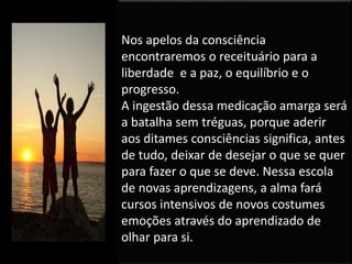 Nos apelos da consciência
encontraremos o receituário para a
liberdade e a paz, o equilíbrio e o
progresso.
A ingestão dessa medicação amarga será
a batalha sem tréguas, porque aderir
aos ditames consciências significa, antes
de tudo, deixar de desejar o que se quer
para fazer o que se deve. Nessa escola
de novas aprendizagens, a alma fará
cursos intensivos de novos costumes
emoções através do aprendizado de
olhar para si.
 