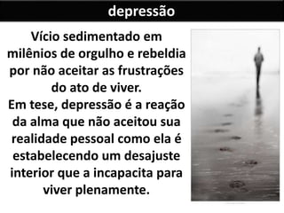 depressão
Vício sedimentado em
milênios de orgulho e rebeldia
por não aceitar as frustrações
do ato de viver.
Em tese, depressão é a reação
da alma que não aceitou sua
realidade pessoal como ela é
estabelecendo um desajuste
interior que a incapacita para
viver plenamente.
 
