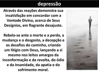 depressão
Através das reações demonstra sua
insatisfação em concordar com a
Vontade Divina, acerca de Seus
Desígnios, em flagrante desajuste.
Rebela-se ante a morte e a perda, a
mudança e o desgosto, a decepção e
os desafios do caminho, criando
um litígio com Deus, lançando a si
mesmo nos leitos amargos da
inconformação e da revolta, do ódio
e da insanidade, da apatia e do
sofrimento moral.
 
