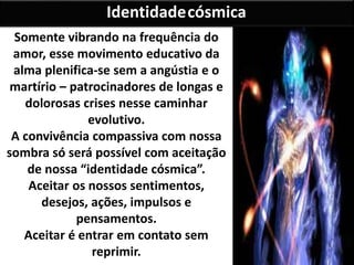 Somente vibrando na frequência do
amor, esse movimento educativo da
alma plenifica-se sem a angústia e o
martírio – patrocinadores de longas e
dolorosas crises nesse caminhar
evolutivo.
A convivência compassiva com nossa
sombra só será possível com aceitação
de nossa “identidade cósmica”.
Aceitar os nossos sentimentos,
desejos, ações, impulsos e
pensamentos.
Aceitar é entrar em contato sem
reprimir.
Identidadecósmica
 
