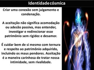 Criar uma conexão sem julgamento e
condenação.
A aceitação não significa acomodação
ou adesão passiva, mas entender,
investigar e redirecionar esse
patrimônio sem rigidez e desamor.
É cuidar bem de si mesmo com ternura
e respeito ao patrimônio adquirido,
incluindo os maus pendores. Aceitação
é a maneira carinhosa de tratar nossa
intimidade, sem rivalidade.
Identidadecósmica
 