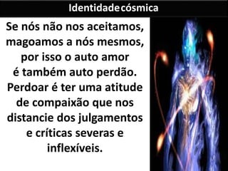 Se nós não nos aceitamos,
magoamos a nós mesmos,
por isso o auto amor
é também auto perdão.
Perdoar é ter uma atitude
de compaixão que nos
distancie dos julgamentos
e críticas severas e
inflexíveis.
Identidadecósmica
 