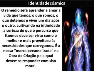 O remédio será aprender a amar a
vida que temos, o que somos, o
que detemos e viver um dia após
o outro, cultivando na intimidade
a certeza de que o percurso que
fizemos deve ser visto como o
melhor e mais proveitoso às
necessidades que carregamos. É a
nossa “marca personalizada” na
Obra da Criação pela qual
devemos responder com siso
moral.
Identidadecósmica
 