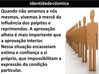 Quando não amamos a nós
mesmos, vivemos à mercê da
influência dos palpites e
reprimendas. A aprovação
alheia é mais importante que
a aprovação interior.
Nessa situação escasseiam
estima e confiança a si
próprio, que impossibilitam a
expressão da condição
particular.
Identidadecósmica
 