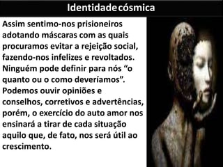 Assim sentimo-nos prisioneiros
adotando máscaras com as quais
procuramos evitar a rejeição social,
fazendo-nos infelizes e revoltados.
Ninguém pode definir para nós “o
quanto ou o como deveríamos”.
Podemos ouvir opiniões e
conselhos, corretivos e advertências,
porém, o exercício do auto amor nos
ensinará a tirar de cada situação
aquilo que, de fato, nos será útil ao
crescimento.
Identidadecósmica
 
