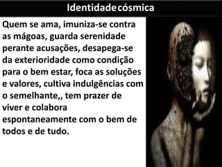 Quem se ama, imuniza-se contra
as mágoas, guarda serenidade
perante acusações, desapega-se
da exterioridade como condição
para o bem estar, foca as soluções
e valores, cultiva indulgências com
o semelhante,, tem prazer de
viver e colabora
espontaneamente com o bem de
todos e de tudo.
Identidadecósmica
 