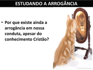 ESTUDANDO A ARROGÂNCIA
• Por que existe ainda a
arrogância em nossa
conduta, apesar do
conhecimento Cristão?
 