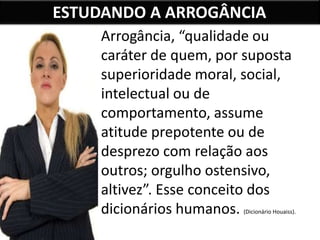 ESTUDANDO A ARROGÂNCIA
Arrogância, “qualidade ou
caráter de quem, por suposta
superioridade moral, social,
intelectual ou de
comportamento, assume
atitude prepotente ou de
desprezo com relação aos
outros; orgulho ostensivo,
altivez”. Esse conceito dos
dicionários humanos. (Dicionário Houaiss).
 