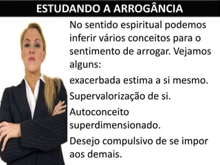 ESTUDANDO A ARROGÂNCIA
No sentido espiritual podemos
inferir vários conceitos para o
sentimento de arrogar. Vejamos
alguns:
exacerbada estima a si mesmo.
Supervalorização de si.
Autoconceito
superdimensionado.
Desejo compulsivo de se impor
aos demais.
 