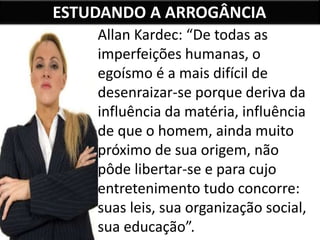 ESTUDANDO A ARROGÂNCIA
Allan Kardec: “De todas as
imperfeições humanas, o
egoísmo é a mais difícil de
desenraizar-se porque deriva da
influência da matéria, influência
de que o homem, ainda muito
próximo de sua origem, não
pôde libertar-se e para cujo
entretenimento tudo concorre:
suas leis, sua organização social,
sua educação”.
 