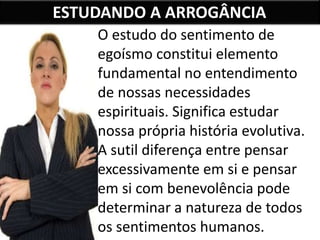 ESTUDANDO A ARROGÂNCIA
O estudo do sentimento de
egoísmo constitui elemento
fundamental no entendimento
de nossas necessidades
espirituais. Significa estudar
nossa própria história evolutiva.
A sutil diferença entre pensar
excessivamente em si e pensar
em si com benevolência pode
determinar a natureza de todos
os sentimentos humanos.
 