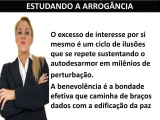 ESTUDANDO A ARROGÂNCIA
O excesso de interesse por si
mesmo é um ciclo de ilusões
que se repete sustentando o
autodesarmor em milênios de
perturbação.
A benevolência é a bondade
efetiva que caminha de braços
dados com a edificação da paz
interior.
 