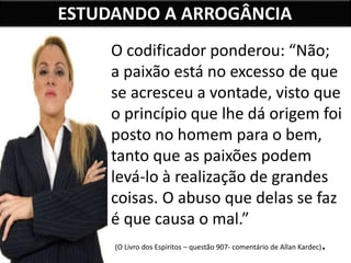 ESTUDANDO A ARROGÂNCIA
O codificador ponderou: “Não;
a paixão está no excesso de que
se acresceu a vontade, visto que
o princípio que lhe dá origem foi
posto no homem para o bem,
tanto que as paixões podem
levá-lo à realização de grandes
coisas. O abuso que delas se faz
é que causa o mal.”
(O Livro dos Espíritos – questão 907- comentário de Allan Kardec).
 