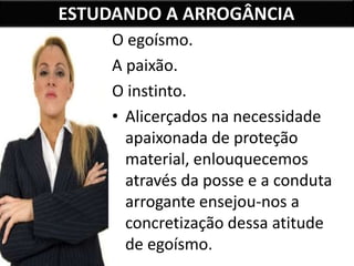 ESTUDANDO A ARROGÂNCIA
O egoísmo.
A paixão.
O instinto.
• Alicerçados na necessidade
apaixonada de proteção
material, enlouquecemos
através da posse e a conduta
arrogante ensejou-nos a
concretização dessa atitude
de egoísmo.
 
