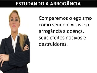 ESTUDANDO A ARROGÂNCIA
Comparemos o egoísmo
como sendo o vírus e a
arrogância a doença,
seus efeitos nocivos e
destruidores.
 
