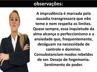 A imprudência é marcada pela
ousadia transgressora que não
teme e nem respeita os limites.
Quase sempre, essa inquietude da
alma alcança o perfeccionismo e a
ansiedade que, frequentemente,
deságuam na necessidade de
controle e domínio.
Consubstanciam modos rebeldes
de ser. Desejo de hegemonia.
Sentimento de poder.
observações:
 