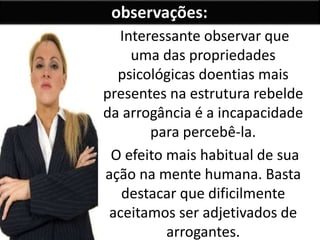 Interessante observar que
uma das propriedades
psicológicas doentias mais
presentes na estrutura rebelde
da arrogância é a incapacidade
para percebê-la.
O efeito mais habitual de sua
ação na mente humana. Basta
destacar que dificilmente
aceitamos ser adjetivados de
arrogantes.
observações:
 