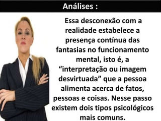 Análises :
Essa desconexão com a
realidade estabelece a
presença contínua das
fantasias no funcionamento
mental, isto é, a
“interpretação ou imagem
desvirtuada” que a pessoa
alimenta acerca de fatos,
pessoas e coisas. Nesse passo
existem dois tipos psicológicos
mais comuns.
 