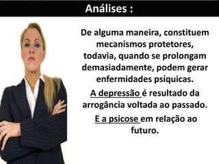 Análises :
De alguma maneira, constituem
mecanismos protetores,
todavia, quando se prolongam
demasiadamente, podem gerar
enfermidades psíquicas.
A depressão é resultado da
arrogância voltada ao passado.
E a psicose em relação ao
futuro.
 