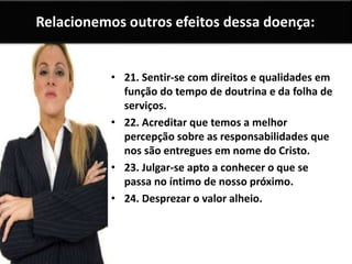 Relacionemos outros efeitos dessa doença:
• 21. Sentir-se com direitos e qualidades em
função do tempo de doutrina e da folha de
serviços.
• 22. Acreditar que temos a melhor
percepção sobre as responsabilidades que
nos são entregues em nome do Cristo.
• 23. Julgar-se apto a conhecer o que se
passa no íntimo de nosso próximo.
• 24. Desprezar o valor alheio.
 