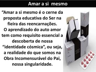 Amar a si mesmo
“Amar a si mesmo é o cerne da
proposta educativa do Ser na
fieira das reencarnações.
O aprendizado do auto amor
tem como requisito essencial a
descoberta de nossa
“identidade cósmica”, ou seja,
a realidade do que somos na
Obra Incomensurável do Pai,
nossa singularidade.
 