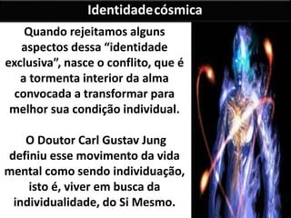 Quando rejeitamos alguns
aspectos dessa “identidade
exclusiva”, nasce o conflito, que é
a tormenta interior da alma
convocada a transformar para
melhor sua condição individual.
O Doutor Carl Gustav Jung
definiu esse movimento da vida
mental como sendo individuação,
isto é, viver em busca da
individualidade, do Si Mesmo.
Identidadecósmica
 