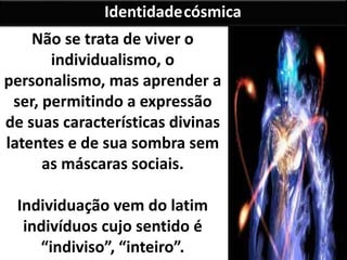 Não se trata de viver o
individualismo, o
personalismo, mas aprender a
ser, permitindo a expressão
de suas características divinas
latentes e de sua sombra sem
as máscaras sociais.
Individuação vem do latim
indivíduos cujo sentido é
“indiviso”, “inteiro”.
Identidadecósmica
 