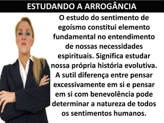 ESTUDANDO A ARROGÂNCIA
O estudo do sentimento de
egoísmo constitui elemento
fundamental no entendimento
de nossas necessidades
espirituais. Significa estudar
nossa própria história evolutiva.
A sutil diferença entre pensar
excessivamente em si e pensar
em si com benevolência pode
determinar a natureza de todos
os sentimentos humanos.
 