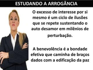 ESTUDANDO A ARROGÂNCIA
O excesso de interesse por si
mesmo é um ciclo de ilusões
que se repete sustentando o
auto desamor em milênios de
perturbação.
A benevolência é a bondade
efetiva que caminha de braços
dados com a edificação da paz
interior.
 