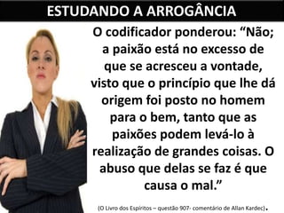ESTUDANDO A ARROGÂNCIA
O codificador ponderou: “Não;
a paixão está no excesso de
que se acresceu a vontade,
visto que o princípio que lhe dá
origem foi posto no homem
para o bem, tanto que as
paixões podem levá-lo à
realização de grandes coisas. O
abuso que delas se faz é que
causa o mal.”
(O Livro dos Espíritos – questão 907- comentário de Allan Kardec).
 