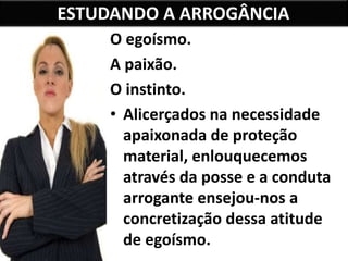 ESTUDANDO A ARROGÂNCIA
O egoísmo.
A paixão.
O instinto.
• Alicerçados na necessidade
apaixonada de proteção
material, enlouquecemos
através da posse e a conduta
arrogante ensejou-nos a
concretização dessa atitude
de egoísmo.
 
