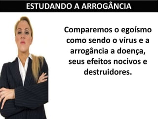 ESTUDANDO A ARROGÂNCIA
Comparemos o egoísmo
como sendo o vírus e a
arrogância a doença,
seus efeitos nocivos e
destruidores.
 
