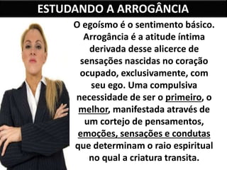 ESTUDANDO A ARROGÂNCIA
O egoísmo é o sentimento básico.
Arrogância é a atitude íntima
derivada desse alicerce de
sensações nascidas no coração
ocupado, exclusivamente, com
seu ego. Uma compulsiva
necessidade de ser o primeiro, o
melhor, manifestada através de
um cortejo de pensamentos,
emoções, sensações e condutas
que determinam o raio espiritual
no qual a criatura transita.
 