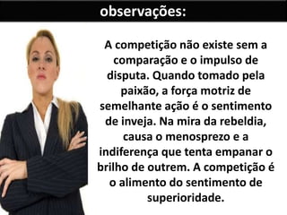 A competição não existe sem a
comparação e o impulso de
disputa. Quando tomado pela
paixão, a força motriz de
semelhante ação é o sentimento
de inveja. Na mira da rebeldia,
causa o menosprezo e a
indiferença que tenta empanar o
brilho de outrem. A competição é
o alimento do sentimento de
superioridade.
observações:
 