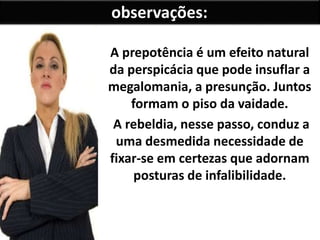 A prepotência é um efeito natural
da perspicácia que pode insuflar a
megalomania, a presunção. Juntos
formam o piso da vaidade.
A rebeldia, nesse passo, conduz a
uma desmedida necessidade de
fixar-se em certezas que adornam
posturas de infalibilidade.
observações:
 