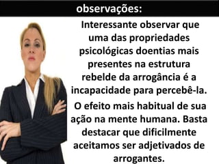 Interessante observar que
uma das propriedades
psicológicas doentias mais
presentes na estrutura
rebelde da arrogância é a
incapacidade para percebê-la.
O efeito mais habitual de sua
ação na mente humana. Basta
destacar que dificilmente
aceitamos ser adjetivados de
arrogantes.
observações:
 